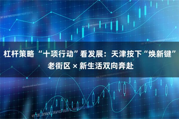 杠杆策略 “十项行动”看发展：天津按下“焕新键” 老街区 × 新生活双向奔赴