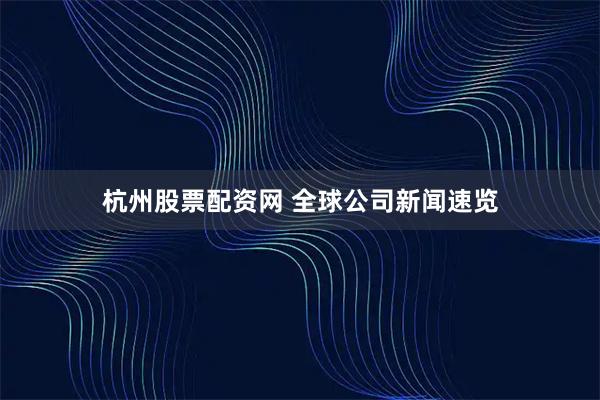 杭州股票配资网 全球公司新闻速览
