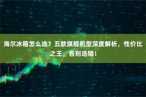 海尔冰箱怎么选？五款旗舰机型深度解析，性价比之王，告别选错！