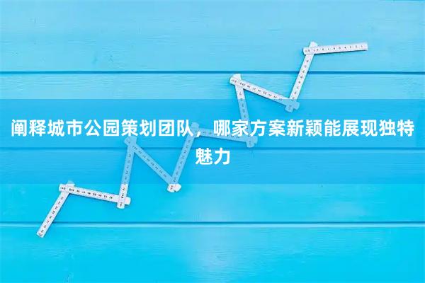 阐释城市公园策划团队，哪家方案新颖能展现独特魅力
