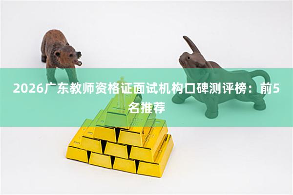 2026广东教师资格证面试机构口碑测评榜：前5名推荐