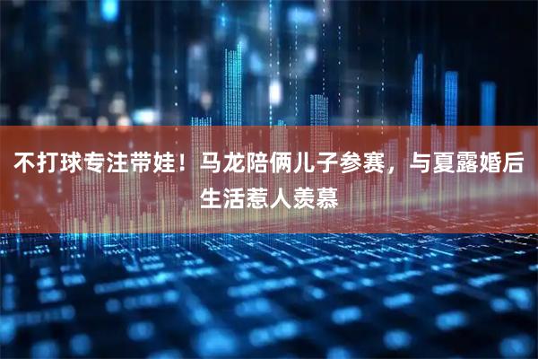 不打球专注带娃！马龙陪俩儿子参赛，与夏露婚后生活惹人羡慕