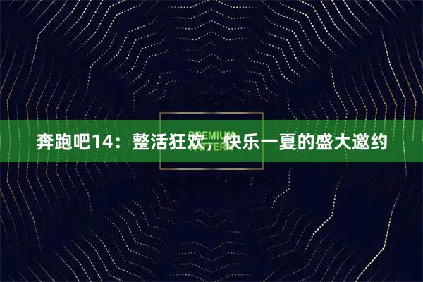 奔跑吧14：整活狂欢，快乐一夏的盛大邀约