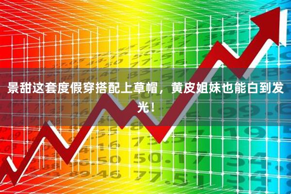 景甜这套度假穿搭配上草帽，黄皮姐妹也能白到发光！